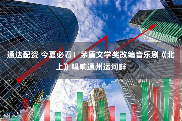 通达配资 今夏必看！茅盾文学奖改编音乐剧《北上》唱响通州运河畔